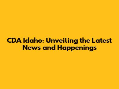 CDA Idaho: Unveiling the Latest News and Happenings