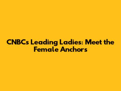 CNBC's Leading Ladies: Meet the Female Anchors