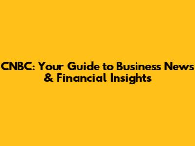 CNBC: Your Guide to Business News & Financial Insights