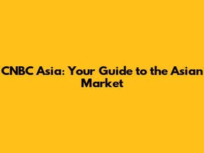 CNBC Asia: Your Guide to the Asian Market