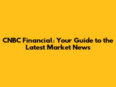 CNBC Financial: Your Guide to the Latest Market News