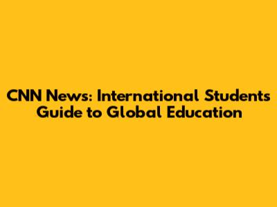 CNN News: International Students' Guide to Global Education