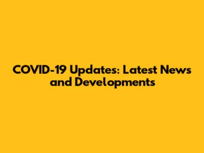 COVID-19 Updates: Latest News and Developments