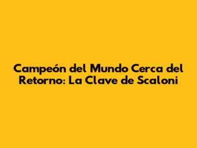 Campeón del Mundo Cerca del Retorno: La Clave de Scaloni