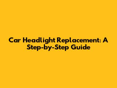 Car Headlight Replacement: A Step-by-Step Guide