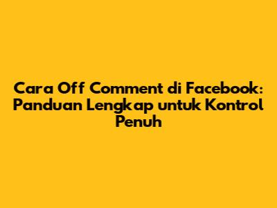 Cara Off Comment di Facebook: Panduan Lengkap untuk Kontrol Penuh