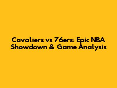 Cavaliers vs 76ers: Epic NBA Showdown & Game Analysis