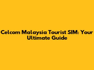Celcom Malaysia Tourist SIM: Your Ultimate Guide