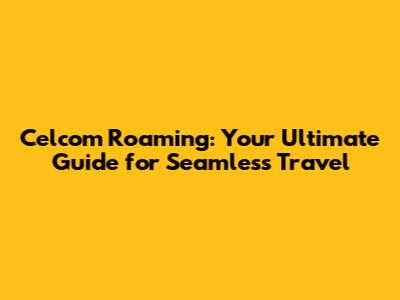 Celcom Roaming: Your Ultimate Guide for Seamless Travel