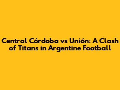 Central Córdoba vs Unión: A Clash of Titans in Argentine Football