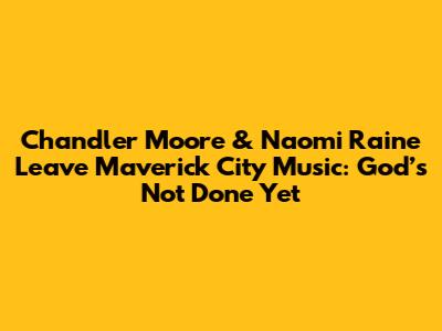 Chandler Moore & Naomi Raine Leave Maverick City Music: 'God’s Not Done Yet'