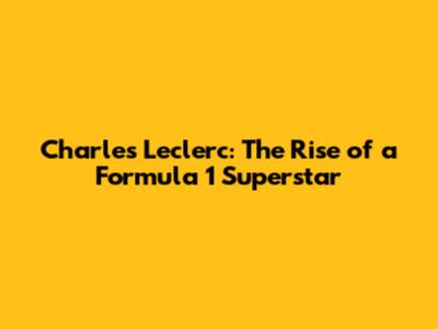 Charles Leclerc: The Rise of a Formula 1 Superstar