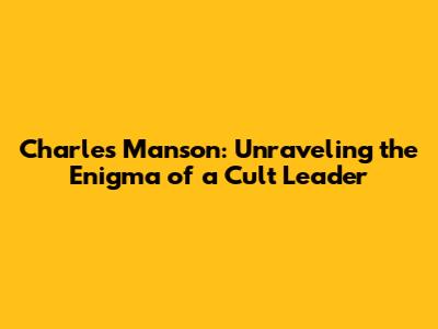 Charles Manson: Unraveling the Enigma of a Cult Leader