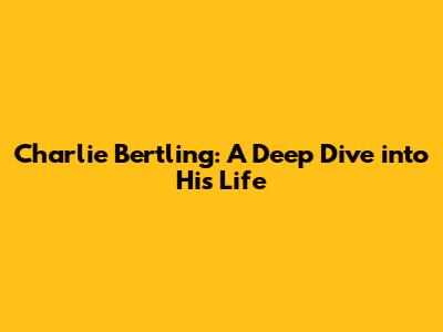 Charlie Bertling: A Deep Dive into His Life