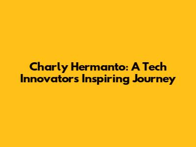 Charly Hermanto: A Tech Innovator's Inspiring Journey