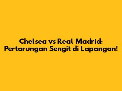 Chelsea vs Real Madrid: Pertarungan Sengit di Lapangan!
