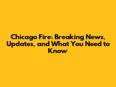 Chicago Fire: Breaking News, Updates, and What You Need to Know