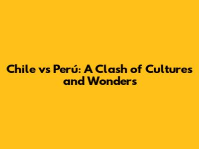 Chile vs Perú: A Clash of Cultures and Wonders