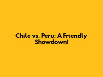 Chile vs. Peru: A Friendly Showdown!