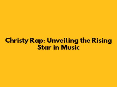 Christy Rap: Unveiling the Rising Star in Music