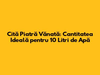 Cită Piatră Vănată: Cantitatea Ideală pentru 10 Litri de Apă