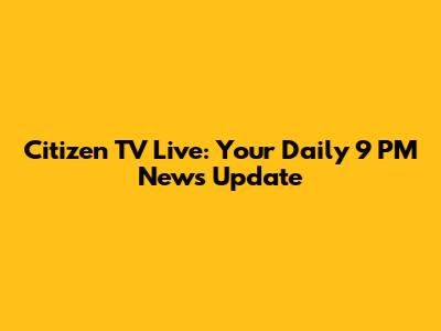 Citizen TV Live: Your Daily 9 PM News Update