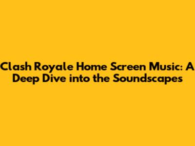 Clash Royale Home Screen Music: A Deep Dive into the Soundscapes