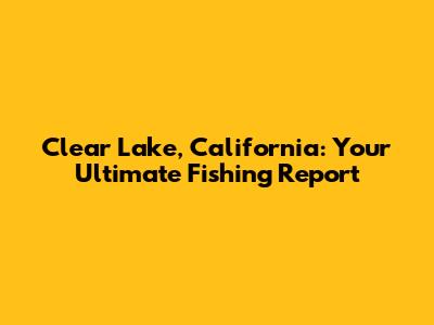 Clear Lake, California: Your Ultimate Fishing Report