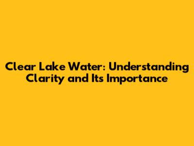 Clear Lake Water: Understanding Clarity and Its Importance