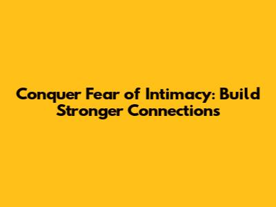 Conquer Fear of Intimacy: Build Stronger Connections