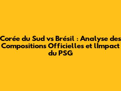 Corée du Sud vs Brésil : Analyse des Compositions Officielles et l'Impact du PSG
