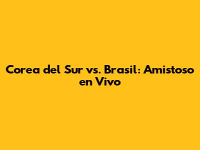 Corea del Sur vs. Brasil: Amistoso en Vivo