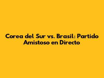 Corea del Sur vs. Brasil: Partido Amistoso en Directo