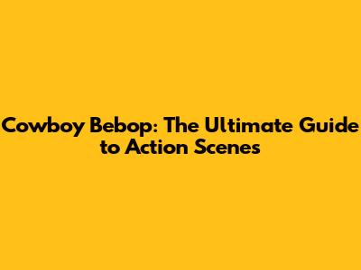 Cowboy Bebop: The Ultimate Guide to Action Scenes