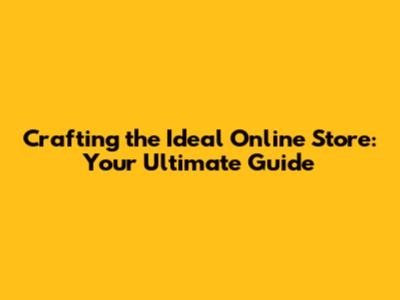 Crafting the Ideal Online Store: Your Ultimate Guide