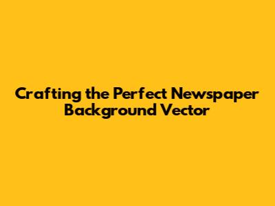 Crafting the Perfect Newspaper Background Vector
