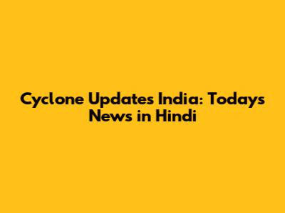 Cyclone Updates India: Today's News in Hindi