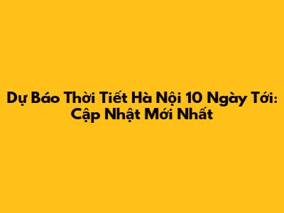 Dự Báo Thời Tiết Hà Nội 10 Ngày Tới: Cập Nhật Mới Nhất