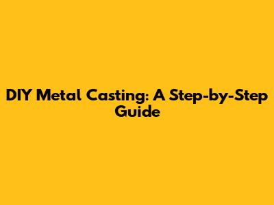 DIY Metal Casting: A Step-by-Step Guide