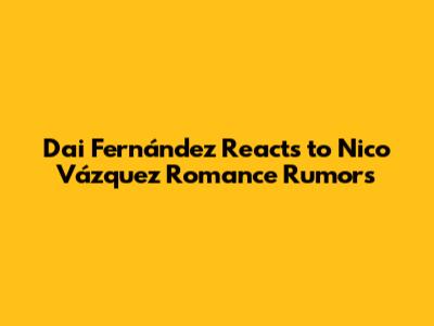Dai Fernández Reacts to Nico Vázquez Romance Rumors