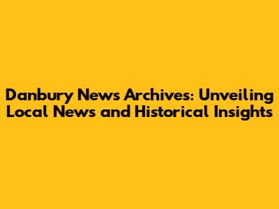 Danbury News Archives: Unveiling Local News and Historical Insights