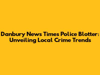 Danbury News Times Police Blotter: Unveiling Local Crime Trends