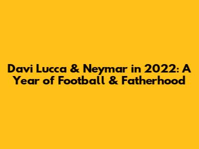 Davi Lucca & Neymar in 2022: A Year of Football & Fatherhood