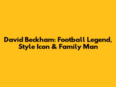 David Beckham: Football Legend, Style Icon & Family Man