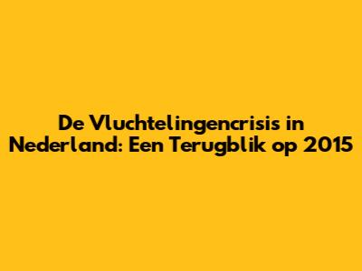 De Vluchtelingencrisis in Nederland: Een Terugblik op 2015
