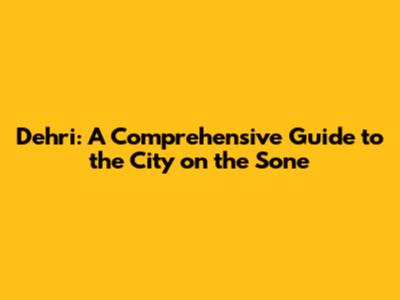 Dehri: A Comprehensive Guide to the City on the Sone