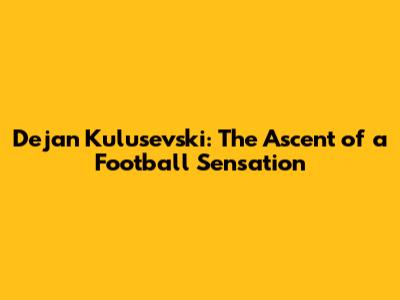 Dejan Kulusevski: The Ascent of a Football Sensation