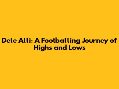 Dele Alli: A Footballing Journey of Highs and Lows