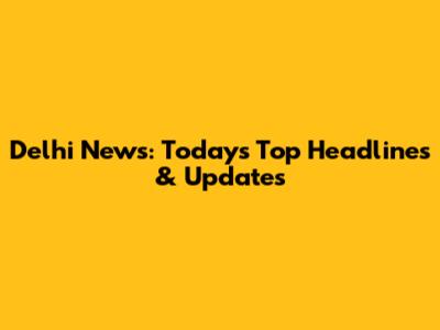 Delhi News: Today's Top Headlines & Updates