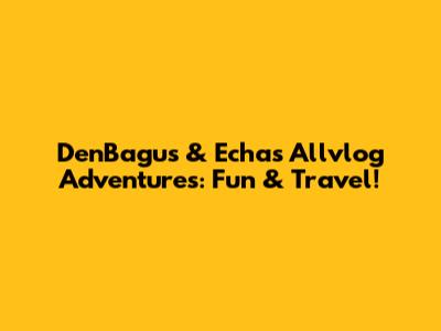 DenBagus & Echa's Allvlog Adventures: Fun & Travel!